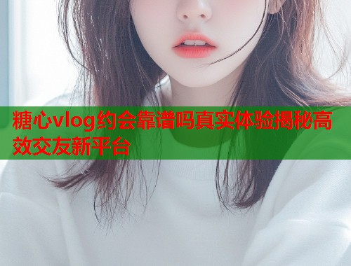 糖心vlog约会靠谱吗真实体验揭秘高效交友新平台  第1张