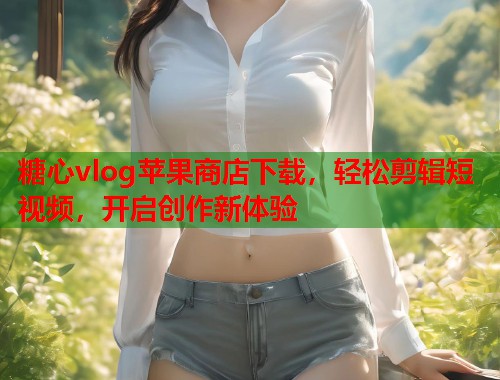 糖心vlog苹果商店下载，轻松剪辑短视频，开启创作新体验