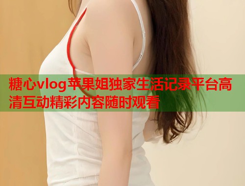 糖心vlog苹果姐独家生活记录平台高清互动精彩内容随时观看