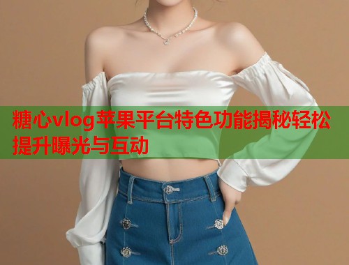 糖心vlog苹果平台特色功能揭秘轻松提升曝光与互动