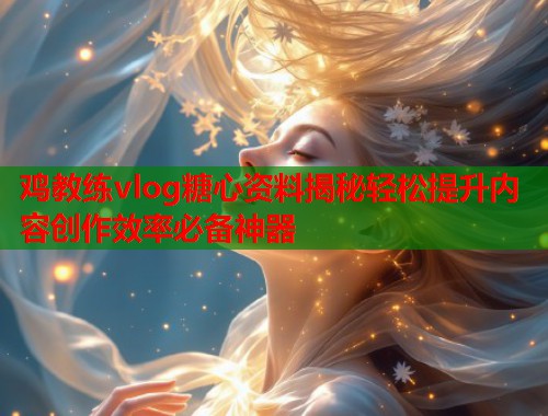 鸡教练vlog糖心资料揭秘轻松提升内容创作效率必备神器
