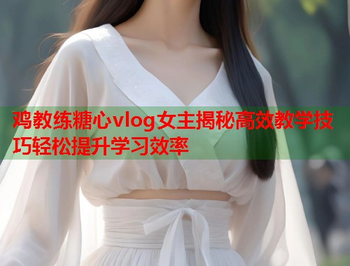 鸡教练糖心vlog女主揭秘高效教学技巧轻松提升学习效率