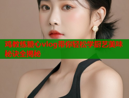 鸡教练糖心vlog带你轻松学厨艺美味秘诀全揭秘