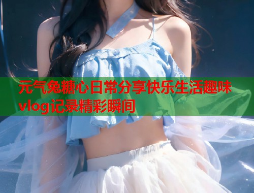元气兔糖心日常分享快乐生活趣味vlog记录精彩瞬间