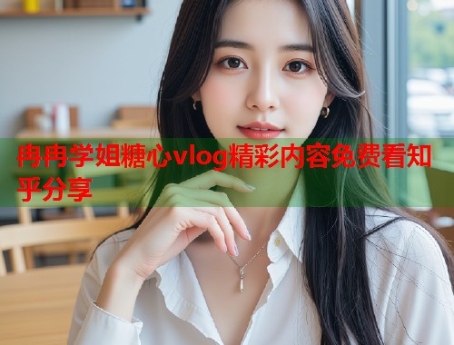 冉冉学姐糖心vlog精彩内容免费看知乎分享  第1张