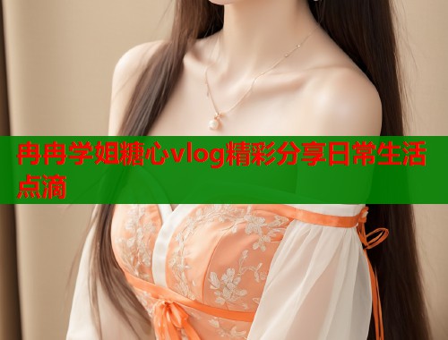 冉冉学姐糖心vlog精彩分享日常生活点滴
