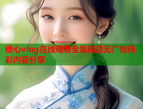 糖心vlog在线观看全集高清无广告精彩内容分享