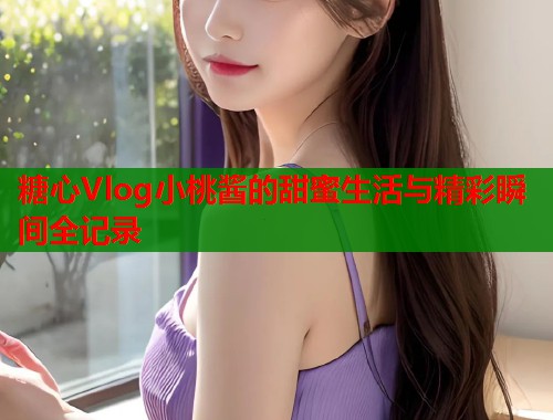 糖心Vlog小桃酱的甜蜜生活与精彩瞬间全记录  第1张