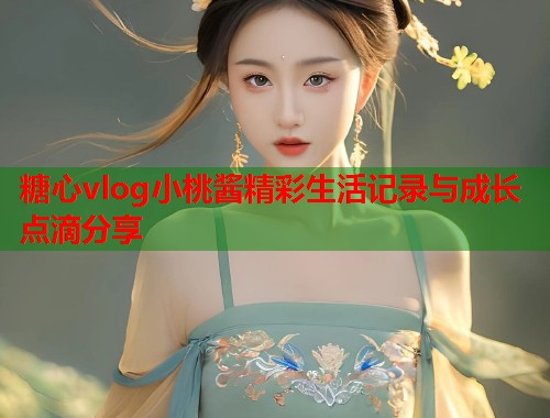 糖心vlog小桃酱精彩生活记录与成长点滴分享  第1张
