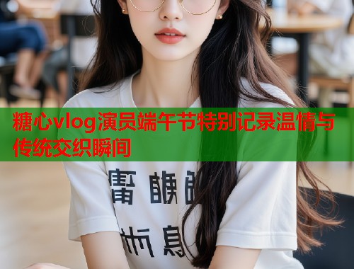 糖心vlog演员端午节特别记录温情与传统交织瞬间