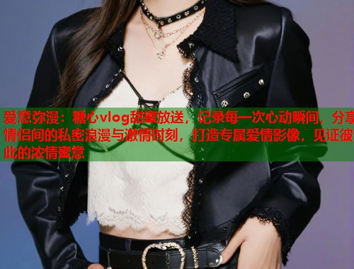 爱意弥漫：糖心vlog甜蜜放送，记录每一次心动瞬间，分享情侣间的私密浪漫与激情时刻，打造专属爱情影像，见证彼此的浓情蜜意