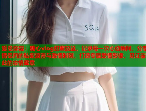 爱意弥漫：糖心vlog甜蜜放送，记录每一次心动瞬间，分享情侣间的私密浪漫与激情时刻，打造专属爱情影像，见证彼此的浓情蜜意  第2张