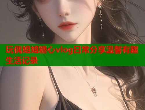 玩偶姐姐糖心vlog日常分享温馨有趣生活记录