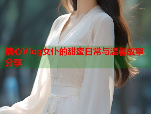 糖心Vlog女仆的甜蜜日常与温馨故事分享  第2张