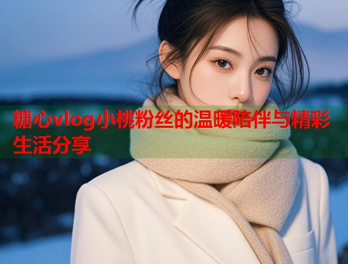 糖心vlog小桃粉丝的温暖陪伴与精彩生活分享