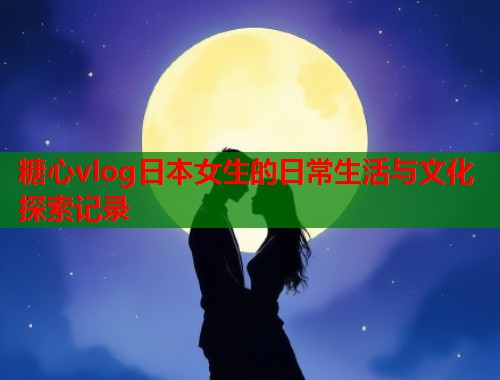 糖心vlog日本女生的日常生活与文化探索记录