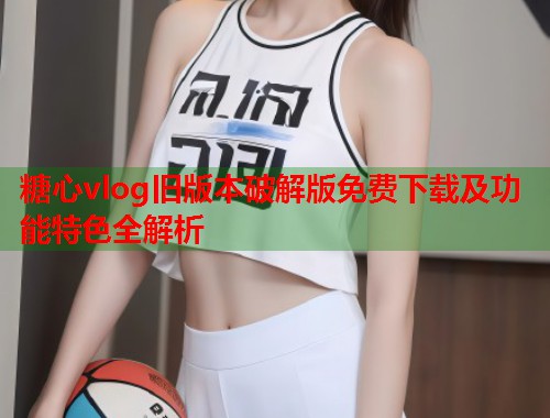 糖心vlog旧版本破解版免费下载及功能特色全解析