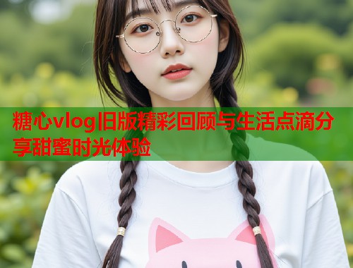 糖心vlog旧版精彩回顾与生活点滴分享甜蜜时光体验