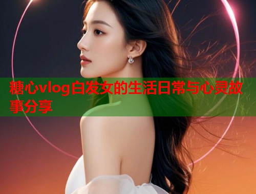 糖心vlog白发女的生活日常与心灵故事分享