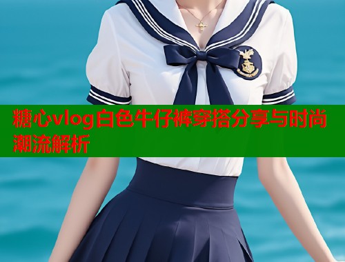 糖心vlog白色牛仔裤穿搭分享与时尚潮流解析