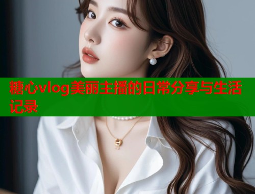 糖心vlog美丽主播的日常分享与生活记录