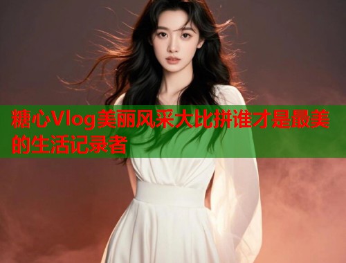 糖心Vlog美丽风采大比拼谁才是最美的生活记录者