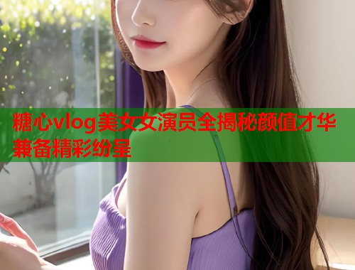 糖心vlog美女女演员全揭秘颜值才华兼备精彩纷呈  第1张