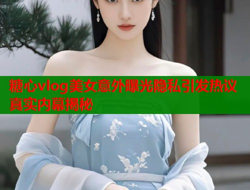 糖心vlog美女意外曝光隐私引发热议真实内幕揭秘