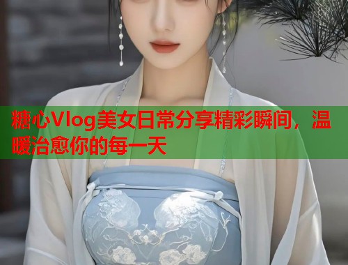 糖心Vlog美女日常分享精彩瞬间，温暖治愈你的每一天  第1张