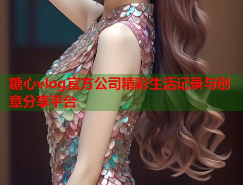糖心vlog官方公司精彩生活记录与创意分享平台