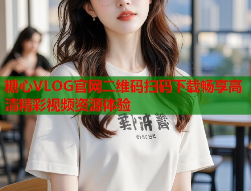 糖心VLOG官网二维码扫码下载畅享高清精彩视频资源体验