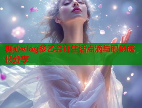 糖心vlog多乙会计生活点滴与职场成长分享