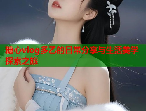 糖心vlog多乙的日常分享与生活美学探索之旅  第2张