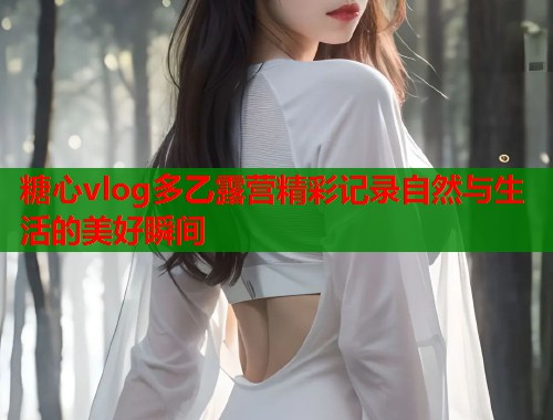 糖心vlog多乙露营精彩记录自然与生活的美好瞬间