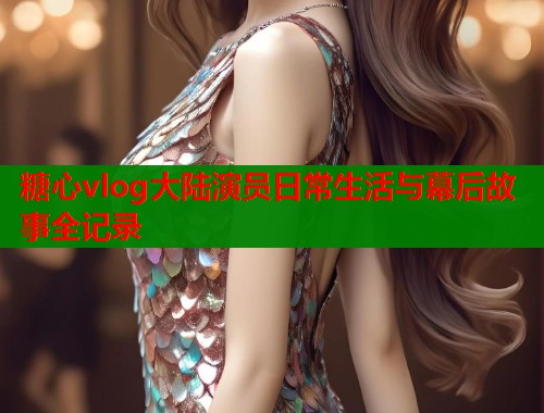 糖心vlog大陆演员日常生活与幕后故事全记录