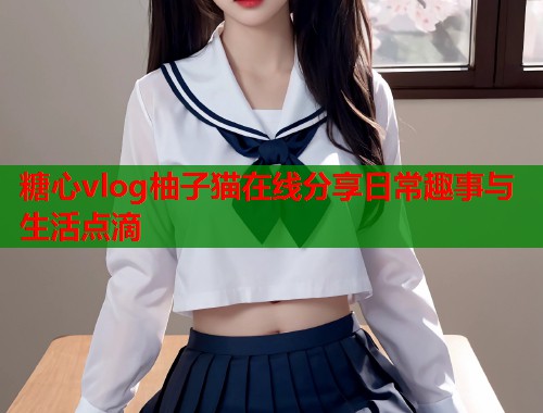 糖心vlog柚子猫在线分享日常趣事与生活点滴