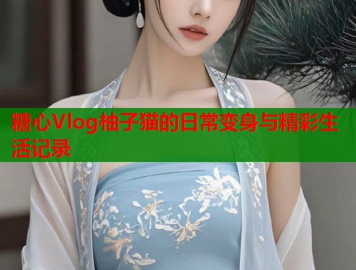 糖心Vlog柚子猫的日常变身与精彩生活记录