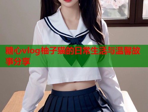 糖心vlog柚子猫的日常生活与温馨故事分享