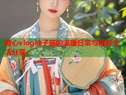 糖心vlog柚子猫的温暖日常与精彩生活分享  第2张