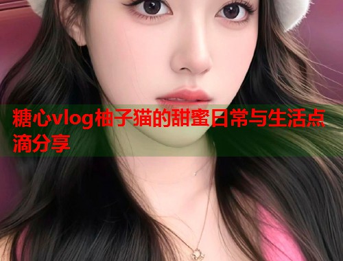 糖心vlog柚子猫的甜蜜日常与生活点滴分享