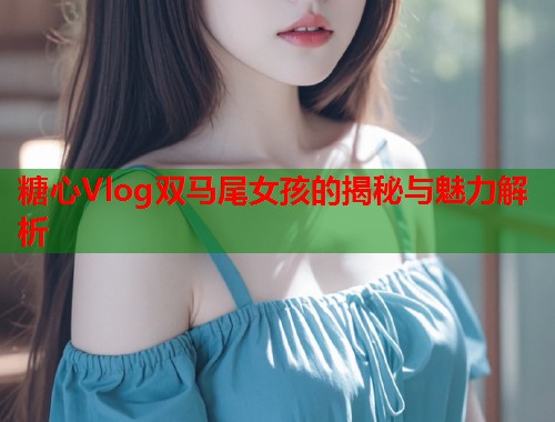 糖心Vlog双马尾女孩的揭秘与魅力解析