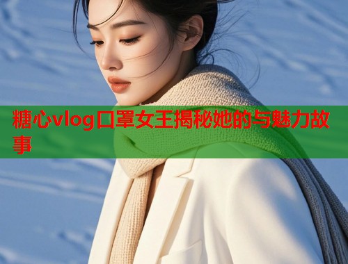 糖心vlog口罩女王揭秘她的与魅力故事