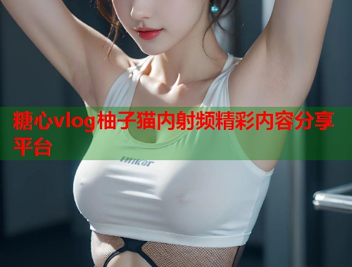 糖心vlog柚子猫内射频精彩内容分享平台