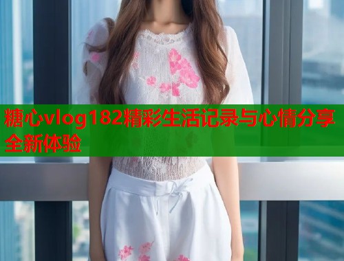 糖心vlog182精彩生活记录与心情分享全新体验