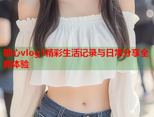 糖心vlog1精彩生活记录与日常分享全新体验