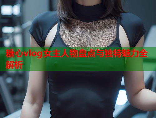 糖心vlog女主人物盘点与独特魅力全解析