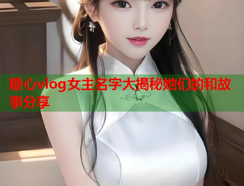 糖心vlog女主名字大揭秘她们的和故事分享
