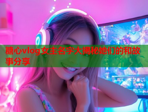 糖心vlog女主名字大揭秘她们的和故事分享  第2张