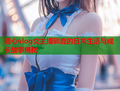 糖心vlog女主播驯鹿的日常生活与成长故事揭秘
