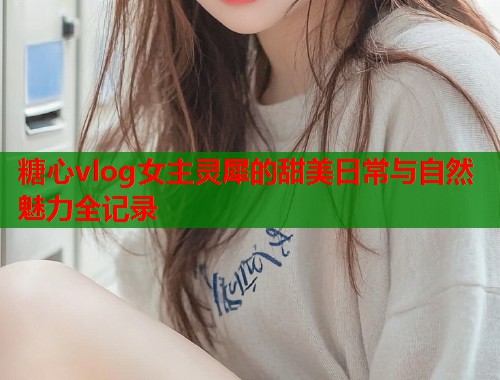 糖心vlog女主灵犀的甜美日常与自然魅力全记录